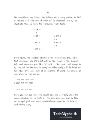 19
the conditions are false. The bitwise OR is very similar, in that
it returns 0 if and only if both of its operands are 0. To
illustrate this, we have the following truth table:
0 OR 0
= 0
0 OR 1
= 1
x OR 0
= x
1 OR 0
= 1
x OR 1
= 1
1 OR 1 =
1
Once again, the second column is the interesting one. Note
that whenever you OR a bit with 0, the result is the original
bit, and whenever you OR a bit with 1, the result will always be
1. This will be the key to using OR effectively a little later on.
For now, let's just look at an example of using the bitwise OR
operation on two words:
0110 1011 1000 0101
| 0001 1111 1011 1001
---------------------
0111 1111 1011 1101
Here you can see that the result contains a 0 only when the
corresponding bits in both of the operands are also 0. Now
we've got just one more combinational operator to look at,
and that's XOR.
 
