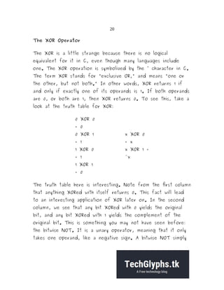 20
The XOR Operator
The XOR is a little strange because there is no logical
equivalent for it in C, even though many languages include
one. The XOR operation is symbolized by the ^ character in C.
The term XOR stands for "exclusive OR," and means "one or
the other, but not both." In other words, XOR returns 1 if
and only if exactly one of its operands is 1. If both operands
are 0, or both are 1, then XOR returns 0. To see this, take a
look at the truth table for XOR:
0 XOR 0
= 0
0 XOR 1
= 1
x XOR 0
= x
1 XOR 0
= 1
x XOR 1 =
~x
1 XOR 1
= 0
The truth table here is interesting. Note from the first column
that anything XORed with itself returns 0. This fact will lead
to an interesting application of XOR later on. In the second
column, we see that any bit XORed with 0 yields the original
bit, and any bit XORed with 1 yields the complement of the
original bit. This is something you may not have seen before:
the bitwise NOT. It is a unary operator, meaning that it only
takes one operand, like a negative sign. A bitwise NOT simply
 