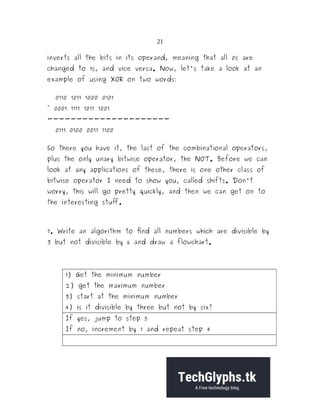 21
inverts all the bits in its operand, meaning that all 0s are
changed to 1s, and vice versa. Now, let's take a look at an
example of using XOR on two words:
0110 1011 1000 0101
^ 0001 1111 1011 1001
---------------------
0111 0100 0011 1100
So there you have it, the last of the combinational operators,
plus the only unary bitwise operator, the NOT. Before we can
look at any applications of these, there is one other class of
bitwise operator I need to show you, called shifts. Don't
worry, this will go pretty quickly, and then we can get on to
the interesting stuff.
7. Write an algorithm to find all numbers which are divisible by
3 but not divisible by 6 and draw a flowchart.
1) Get the minimum number
2) get the maximum number
3) start at the minimum number
4) is it divisible by three but not by six?
If yes, jump to step 5
If no, increment by 1 and repeat step 4
 