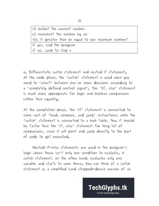 22
5) output the current number
6) increment the number by six
7)is it greater than or equal to our maximum number?
if yes, end the program
if no, jump to step 5
8. Differentiate switch statement and nested if statement.
At the code phase, the "switch" statement is used when you
need to "select" between one or more decisions according to
a "completely defined control signal". The "If, else" statement
is much more appropriate for logic and boolean comparisons
rather than equality.
At the compilation phase, the "if" statement is converted to
some sort of "load, compare, and jump" instructions, while the
"switch" statement is converted to a hash table, thus it should
be faster than the "if, else" statement for long list of
comparisons, since it will point and jump directly to the part
of code to get executed.
Nested if-else statements are used in the program's
logic where there isn't only one condition to evaluate. A
switch statement, on the other hand, evaluates only one
variable and starts to work there. You can think of a switch
statement as a simplified (and stripped-down) version of an
 