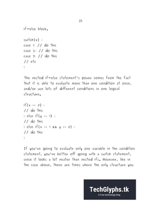23
if-else block.
switch(x) {
case 1: // do this
case 2: // do this
case 3: // do this
// etc
}
The nested if-else statement's power comes from the fact
that it is able to evaluate more than one condition at once,
and/or use lots of different conditions in one logical
structure.
if(x == 0) {
// do this
} else if(y == 1) {
// do this
} else if(x == 1 && y == 0) {
// do this
}
If you're going to evaluate only one variable in the condition
statement, you're better off going with a switch statement,
since it looks a lot neater than nested ifs. However, like in
the case above, there are times where the only structure you
 