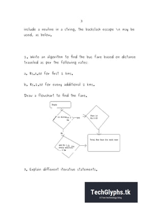 3
include a newline in a string, the backslash escape n may be
used, as below.
2. Write an algorithm to find the bus fare based on distance
traveled as per the following rates:
a. Rs.5.00 for first 2 kms.
b. Rs.2.50 for every additional 2 kms.
Draw a flowchart to find the fare.
3. Explain different iterative statements.
 
