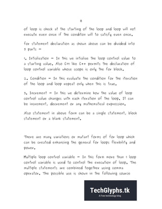 8
of loop is check at the starting of the loop and loop will not
execute even once if the conditon will to satisfy even once.
for statement declaration as shown above can be divided into
3 parts -
1. Intialization - In this we intialize the loop control value to
a starting value. Also C99 like C++ permits the declaration of
loop control variable whose scope is only the for block.
2. Condition - In this evaluate the condition for the iteration
of the loop and loop repeat only when this is true.
3. Increment - In this we determine how the value of loop
control value changes with each iteration of the loop. It can
be increment, decrement or any mathematical expression.
Also statement in above form can be a single statement, block
statement or a blank statement.
There are many variations or mutant forms of for loop which
can be created enhancing the general for loops flexibility and
power.
Multiple loop control variable - In this form more than 1 loop
control variable is used to control the execution of loop. The
multiple statements are combined together using comma
operator. The possible use is shown in the following source
 