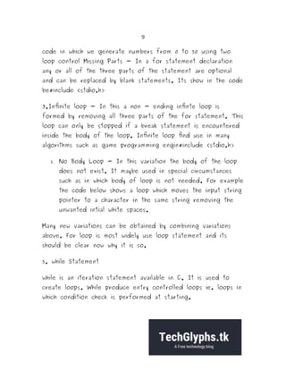 9
code in which we generate numbers from 0 to 50 using two
loop control Missing Parts - In a for statement declaration
any or all of the three parts of the statement are optional
and can be replaced by blank statements. Its show in the code
be#include <stdio.h>
3.Infinite loop - In this a non - ending infinte loop is
formed by removing all three parts of the for statement. This
loop can only be stopped if a break statement is encountered
inside the body of the loop. Infinite loop find use in many
algorithms such as game programming engin#include <stdio.h>
 No Body Loop - In this variation the body of the loop
does not exist. It maybe used in special circumstances
such as in which body of loop is not needed. For example
the code below shows a loop which moves the input string
pointer to a character in the same string removing the
unwanted intial white spaces.
Many new variations can be obtained by combining variations
above. For loop is most widely use loop statement and its
should be clear now why it is so.
5. while Statement
while is an iteration statement available in C. It is used to
create loops. While produce entry controlled loops ie. loops in
which condition check is performed at starting.
 