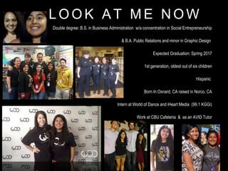 L O O K A T M E N O W
Double degree: B.S. in Business Administration w/a concentration in Social Entrepreneurship
& B.A. Public Relations and minor in Graphic Design
Expected Graduation: Spring 2017
1st generation, oldest out of six children
Hispanic
Born In Oxnard, CA raised in Norco, CA
Intern at World of Dance and iHeart Media (99.1 KGGi)
Work at CBU Cafeteria & as an AVID Tutor
 