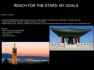 REACH FOR THE STARS: MY GOALS
Academic / Career :
• Graduate Cal Baptist with double degrees and go on to get a master in business from UC Berkley or Chicago University
• Travel to South Korea and Spain, maybe go abroad for a summer?
• Help Phi Beta Lamba - become a establish and active club on campus and build relations with other campuses, go to nationals this year
Personal :
• Start running and eating healthier
• Go on a trip with my siblings
• Get a new car
• Learn how to swim
.
 