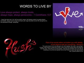 Love always protect, always trusts,
always hope, always perseveres - 1 Corinthians 13:7
I hope that what ever I do I will love which means I will always protect my goals,dreams
and beliefs, always trust my heart and God’s will, hope that what I do for him will glorify him,
and persevere through everything.
Part of me would rather not bother you with details.
of me wants to tell you everything.- Wong Fu
This quote means a lot to me although I am more outgoing then when I was younger,
at times I keep things to myself and at times I have a hard time trusting others and believing
that they care, I know they are not bad people. I will hope that someday part of me will say
everything on my mind and express it all so that if there is a way I can help someone
then I would be able to do so.
WORDS TO LIVE BY
 