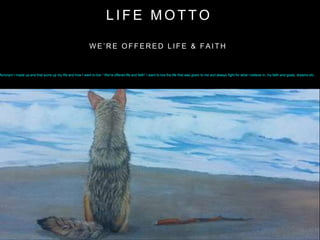 Acronym I made up and that sums up my life and how I want to live “ We’re offered life and faith” I want to live the life that was given to me and always fight for what I believe in, my faith and goals, dreams etc..
W E ’ R E O F F E R E D L I F E & F A I T H
L I F E M O T T O
 