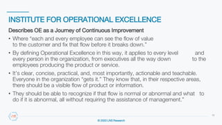 © 2020 LNS Research
INSTITUTE FOR OPERATIONAL EXCELLENCE
13
Describes OE as a Journey of Continuous Improvement
• Where “each and every employee can see the flow of value
to the customer and fix that flow before it breaks down.”
• By defining Operational Excellence in this way, it applies to every level and
every person in the organization, from executives all the way down to the
employees producing the product or service.
• It’s clear, concise, practical, and, most importantly, actionable and teachable.
Everyone in the organization “gets it.” They know that, in their respective areas,
there should be a visible flow of product or information.
• They should be able to recognize if that flow is normal or abnormal and what to
do if it is abnormal, all without requiring the assistance of management.”
 