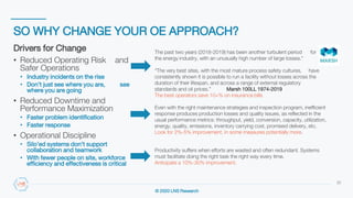 © 2020 LNS Research
SO WHY CHANGE YOUR OE APPROACH?
22
Drivers for Change
• Reduced Operating Risk and
Safer Operations
• Industry incidents on the rise
• Don’t just see where you are, see
where you are going
• Reduced Downtime and
Performance Maximization
• Faster problem identification
• Faster response
• Operational Discipline
• Silo’ed systems don’t support
collaboration and teamwork
• With fewer people on site, workforce
efficiency and effectiveness is critical
The past two years (2018-2019) has been another turbulent period for
the energy industry, with an unusually high number of large losses.”
“The very best sites, with the most mature process safety cultures, have
consistently shown it is possible to run a facility without losses across the
duration of their lifespan, and across a range of external regulatory
standards and oil prices.” Marsh 100LL 1974-2019
The best operators save 10+% on insurance bills
Even with the right maintenance strategies and inspection program, inefficient
response produces production losses and quality issues, as reflected in the
usual performance metrics: throughput, yield, conversion, capacity, utilization,
energy, quality, emissions, inventory carrying cost, promised delivery, etc.
Look for 2%-5% improvement, in some measures potentially more.
Productivity suffers when efforts are wasted and often redundant. Systems
must facilitate doing the right task the right way every time.
Anticipate a 10%-30% improvement.
 