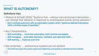 © 2020 LNS Research
WHAT IS AUTONOMY?
24
Definitions Vary
• Watson & Scheidt (2005) “Systems that – without manual (human) intervention –
can change their behavior in response to unanticipated events during operation.”
• Don’t confuse autonomy with an automation system which “performs defined instructions
within a limited scope of operation.”
• Key Characteristics:
• Self-controlling … more than automation, both controls and adapts
• Self-managing … automates decisions, maintains and optimizes itself …
• Self-learning … improves over time
• But remember … autonomous systems are not sentient
• One still has to give the system goals and objectives, and specify constraints and boundaries
 