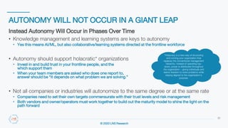 © 2020 LNS Research
AUTONOMY WILL NOT OCCUR IN A GIANT LEAP
32
Instead Autonomy Will Occur in Phases Over Time
• Knowledge management and learning systems are keys to autonomy
• Yes this means AI/ML, but also collaborative/learning systems directed at the frontline workforce
• Autonomy should support holacratic* organizations
• Invest in and build trust in your frontline people, and the systems
which support them
• When your team members are asked who does one report to, the
answer should be “it depends on what problem we are solving.”
• Not all companies or industries will autonomize to the same degree or at the same rate
• Companies need to set their own targets commensurate with their trust levels and risk management
• Both vendors and owner/operators must work together to build out the maturity model to shine the light on the
path forward
*Holacracy is a new way of structuring
and running your organization that
replaces the conventional management
hierarchy. Instead of operating top-
down, power is distributed throughout
the organization – giving individuals and
teams freedom to solve problems while
staying aligned to the organization's
purpose.
 