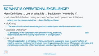 © 2020 LNS Research
SO WHAT IS OPERATIONAL EXCELLENCE?
9
Many Definitions … Lots of What It Is … But Little on “How to Do It”
• Industrie 3.0 definition mainly echoes Continuous Improvement initiatives
• Arising from the discrete industries …. Lean, Six Sigma, Kaizen
• McKinsey
• “The execution of the business strategy more consistently and reliably than the competition.”
• Business Dictionary
• “A philosophy of the workplace where problem-solving, teamwork, and
leadership results in the ongoing improvement in an organization.”
• DuPont
• “OE is the application of principles, systems, and tools to engage and focus everyone’s efforts on
meeting customer needs and continuously improving process performance. It focuses on minimizing and
managing downside risks while maximizing an operation’s performance and shareholder value.”
 