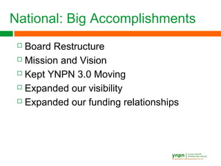 National: Big Accomplishments
 Board Restructure
 Mission and Vision
 Kept YNPN 3.0 Moving
 Expanded our visibility
 Expanded our funding relationships
 