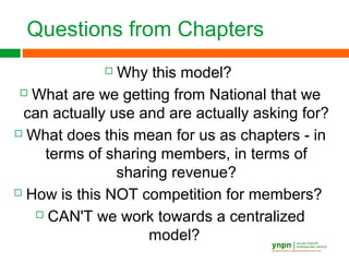 Questions from Chapters
 Why this model?
 What are we getting from National that we
can actually use and are actually asking for?
 What does this mean for us as chapters - in
terms of sharing members, in terms of
sharing revenue?
 How is this NOT competition for members?
 CAN'T we work towards a centralized
model?
 