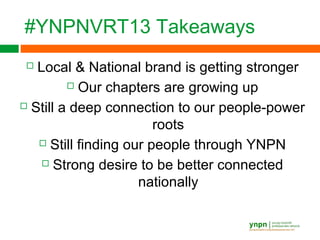 #YNPNVRT13 Takeaways
 Local & National brand is getting stronger
 Our chapters are growing up
 Still a deep connection to our people-power
roots
 Still finding our people through YNPN
 Strong desire to be better connected
nationally
 