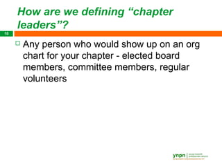 How are we defining “chapter
     leaders”?
10

        Any person who would show up on an org
         chart for your chapter - elected board
         members, committee members, regular
         volunteers
 