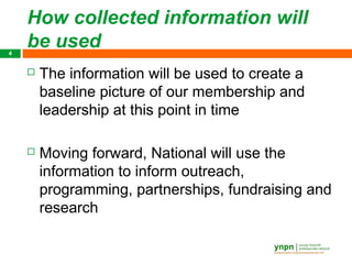 How collected information will
4
    be used
       The information will be used to create a
        baseline picture of our membership and
        leadership at this point in time

       Moving forward, National will use the
        information to inform outreach,
        programming, partnerships, fundraising and
        research
 
