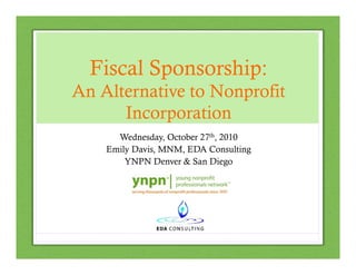 Fiscal Sponsorship:
An Alternative to Nonprofit
Incorporation
Wednesday, October 27th, 2010
Emily Davis, MNM, EDA Consulting
YNPN Denver & San Diego

 