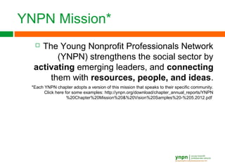 YNPN Mission*
 The Young Nonprofit Professionals Network
(YNPN) strengthens the social sector by
activating emerging leaders, and connecting
them with resources, people, and ideas.
*Each YNPN chapter adopts a version of this mission that speaks to their specific community.
Click here for some examples: http://ynpn.org/download/chapter_annual_reports/YNPN
%20Chapter%20Mission%20&%20Vision%20Samples%20-%205.2012.pdf
 