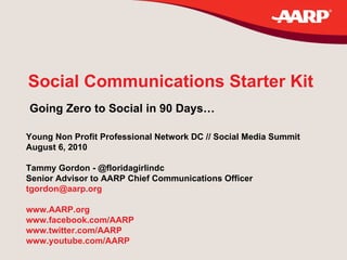 Social Communications Starter Kit Going Zero to Social in 90 Days… Young Non Profit Professional Network DC // Social Media Summit August 6, 2010 Tammy Gordon - @floridagirlindc Senior Advisor to AARP Chief Communications Officer [email_address] www.AARP.org   www.facebook.com/AARP   www.twitter.com/AARP   www.youtube.com/AARP 
