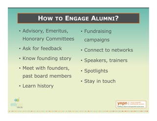 HOW TO ENGAGE ALUMNI?
• Advisory, Emeritus,
Honorary Committees
• Ask for feedback
• Know founding story
• Meet with founders,
past board members
• Learn history
• Fundraising
campaigns
• Connect to networks
• Speakers, trainers
• Spotlights
• Stay in touch
 