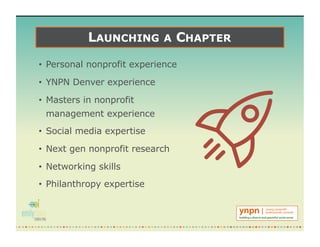 LAUNCHING A CHAPTER
• Personal nonprofit experience
• YNPN Denver experience
• Masters in nonprofit
management experience
• Social media expertise
• Next gen nonprofit research
• Networking skills
• Philanthropy expertise
 