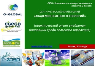 ОЮЛ «Коалиция за «зеленую экономику и
развитие G-Global»
ЦЕНТР РАСПРОСТРАНЕНИЙ ЗНАНИЙ
«АКАДЕМИЯ ЗЕЛЕНЫХ ТЕХНОЛОГИЙ»
(практический опыт внедрения
инноваций среди сельского населения)
Астана, 2015 годаwww.greenkaz.org
 