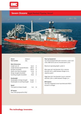 Seven Oceans Rigid Reeled Pipelay Vessel




Owner                     Subsea 7                  Pipe Lay Equipment
Yard number               709                       Lay ramp equipped with 300 t tensioner, a 450 t and
                                                    a 80 t A&R winch and 16 t knuckle boom crane
Main Dimensions
Length over all                       157.31   m    Maximum opera ng depth: 3,000 m
Length between perpendiculars        138.32    m
Breadth (moulded)                     28.40    m    Main pipe reel: hub diameter 18 m, extreme
Depth main deck (moulded)              12.50   m    diameter 28 m, width between ﬂanges 10 m,
Design draught (moulded)                7.50   m    capacity 3,500 t
Scantling draught (moulded)             8.00   m
                                                    Piggy back reel: hub diameter 4.40 m, extreme
Deadweight                                          diameter 7.80 m, width between ﬂanges 5 m
Deadweight at design draught         10,930    t
Deadweight at scantling draught      12,430    t    ROV System
                                                    Two fully integrated cursor launched work ROV’s
Speed                                               housed in a hangar
Trial speed at design draught          15.0    kn

DP System
Class: DP2 (prepared for DP3)
 