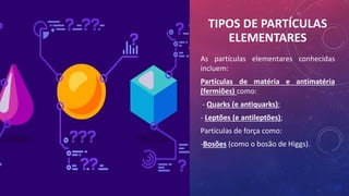 TIPOS DE PARTÍCULAS
ELEMENTARES
As partículas elementares conhecidas
incluem:
Partículas de matéria e antimatéria
(fermiões) como:
- Quarks (e antiquarks);
- Leptões (e antileptões);
Partículas de força como:
-Bosões (como o bosão de Higgs).
 