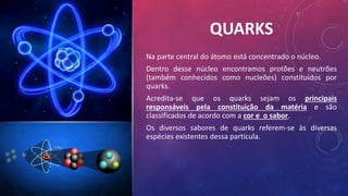 QUARKS
Na parte central do átomo está concentrado o núcleo.
Dentro desse núcleo encontramos protões e neutrões
(também conhecidos como nucleões) constituídos por
quarks.
Acredita-se que os quarks sejam os principais
responsáveis pela constituição da matéria e são
classificados de acordo com a cor e o sabor.
Os diversos sabores de quarks referem-se às diversas
espécies existentes dessa partícula.
 