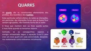 QUARKS
Os quarks são os constituintes elementares dos
protões, dos neutrões e dos hadrões.
Estas partículas sofrem efeitos de todas as interações,
em particular, das interações fortes que as fazem ficar
sempre agrupadas, não havendo forma de as isolar.
A força que mantem dois ou mais quarks juntos
é mais forte quando os tentamos separar.
Contudo, se os conseguirmos separar, a
energia armazenada segue a equação E=mc^2 para
criar um novo quark em cada extremidade, deixando-
nos exatamente como estávamos inicialmente.
 