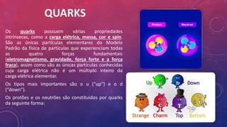 QUARKS
Os quarks possuem várias propriedades
intrínsecas, como a carga elétrica, massa, cor e spin.
São as únicas partículas elementares do Modelo
Padrão da física de partículas que experienciam todas
as quatro forças fundamentais
(eletromagnetismo, gravidade, força forte e a força
fraca), assim como são as únicas partículas conhecidas
cuja carga elétrica não é um múltiplo inteiro da
carga elétrica elementar.
Os tipos mais importantes são o u (“up”) e o d
(“down”).
Os protões e os neutrões são constituídos por quarks
da seguinte forma:
 