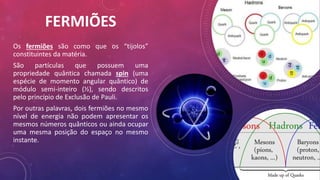 FERMIÕES
Os fermiões são como que os “tijolos”
constituintes da matéria.
São partículas que possuem uma
propriedade quântica chamada spin (uma
espécie de momento angular quântico) de
módulo semi-inteiro (½), sendo descritos
pelo princípio de Exclusão de Pauli.
Por outras palavras, dois fermiões no mesmo
nível de energia não podem apresentar os
mesmos números quânticos ou ainda ocupar
uma mesma posição do espaço no mesmo
instante.
 