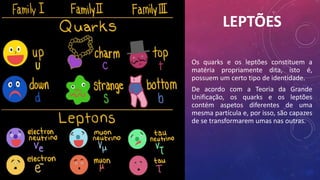 LEPTÕES
Os quarks e os leptões constituem a
matéria propriamente dita, isto é,
possuem um certo tipo de identidade.
De acordo com a Teoria da Grande
Unificação, os quarks e os leptões
contém aspetos diferentes de uma
mesma partícula e, por isso, são capazes
de se transformarem umas nas outras.
 
