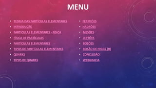 MENU
• TEORIA DAS PARTÍCULAS ELEMENTARES
• INTRODUÇÃO
• PARTÍCULAS ELEMENTARES - FÍSICA
• FÍSICA DE PARTÍCULAS
• PARTÍCULAS ELEMENTARES
• TIPOS DE PARTÍCULAS ELEMENTARES
• QUARKS
• TIPOS DE QUARKS
• FERMIÕES
• HADRÕES
• MESÕES
• LEPTÕES
• BOSÕES
• BOSÃO DE HIGGS (H)
• CONCLUSÃO
• WEBGRAFIA
 