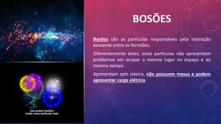 BOSÕES
Bosões são as partículas responsáveis pela interação
existente entre os fermiões.
Diferentemente deles, estas partículas não apresentam
problemas em ocupar o mesmo lugar no espaço e ao
mesmo tempo.
Apresentam spin inteiro, não possuem massa e podem
apresentar carga elétrica.
 