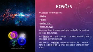 BOSÕES
Os bosões dividem-se em:
-Gluões;
-Fotões;
-Bosões W e Z;
-Bosão de Higgs.
Cada um deles é responsável pela mediação de um tipo
de força da natureza.
Os fotões são, por exemplo, os responsáveis pela
interação eletromagnética.
Por sua vez, os gluões estão associados à força nuclear
forte e os Bosões W e Z estão associados à força nuclear
fraca.
 