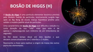 BOSÃO DE HIGGS (H)
O Bosão de Higgs é uma partícula elementar bosónica prevista
pelo Modelo Padrão de partículas, teoricamente surgida logo
após ao Big Bang de escala maciça hipotética predita para
validar o modelo padrão atual de partículas.
Uma característica do bosão de Higgs que dificulta o estudo é a
curta duração da sua "vida" visto que esta é de
apenas 1 zeptassegundo (um milésimo de um trilionésimo de
segundo).
Ao fim deste tempo decaí em dois bosões z que
decaem consecutivamente em 2 eletrões e 2 muões.
Representa a chave para explicar a origem da massa das outras
partículas elementares.
 