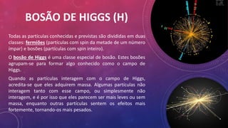 BOSÃO DE HIGGS (H)
Todas as partículas conhecidas e previstas são divididas em duas
classes: fermiões (partículas com spin da metade de um número
ímpar) e bosões (partículas com spin inteiro).
O bosão de Higgs é uma classe especial de bosão. Estes bosões
agrupam-se para formar algo conhecido como o campo de
Higgs.
Quando as partículas interagem com o campo de Higgs,
acredita-se que eles adquirem massa. Algumas partículas não
interagem tanto com esse campo, ou simplesmente não
interagem, e é por isso que eles parecem ser mais leves ou sem
massa, enquanto outras partículas sentem os efeitos mais
fortemente, tornando-os mais pesados.
 