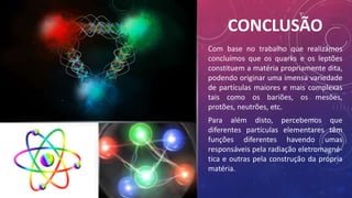 CONCLUSÃO
Com base no trabalho que realizámos
concluímos que os quarks e os leptões
constituem a matéria propriamente dita,
podendo originar uma imensa variedade
de partículas maiores e mais complexas
tais como os bariões, os mesões,
protões, neutrões, etc.
Para além disto, percebemos que
diferentes partículas elementares têm
funções diferentes havendo umas
responsáveis pela radiação eletromagné-
tica e outras pela construção da própria
matéria.
 