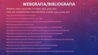 WEBGRAFIA/BIBLIOGRAFIA
MORGADO, António, Quero Saber, 27.ª edição, Lisboa, goody, 2012.
TYSON, Neil, ASTROFÍSCA PARA GENTE COM PRESSA, 4.ªedição, Lisboa, gravida, 2019.
https://www.britannica.com/science/meson
https://pt.wikipedia.org/wiki/B%C3%B3son_de_Higgs
https://mundoeducacao.bol.uol.com.br/fisica/modelo-padrao-fisica-particulas.htm
https://www.gratispng.com/png-hzr23a/
http://www.scielo.br/scielo.php?script=sci_arttext&pid=S1806-11172009000100006
https://exercicios.brasilescola.uol.com.br/exercicios-fisica/exercicios-sobre-fisica-particulas.htm
https://portal.ifi.unicamp.br/images/files/extensao/oficinas-fisica/xxv/particulas.pdf
https://www.portalsaofrancisco.com.br/fisica/particulas-elementares
https://socientifica.com.br/2017/06/04/uma-breve-abordagem-da-teoria-das-particulas-elementares/
https://futurism.com/your-particle-physics-guide-p1
https://fenix.tecnico.ulisboa.pt/disciplinas/MEAFP-I-2/2019-2020/1-semestre
https://pt.wikipedia.org/wiki/F%C3%ADsica_de_part%C3%ADculas
https://socientifica.com.br/2017/06/04/uma-breve-abordagem-da-teoria-das-particulas-elementares/
 