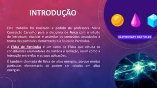 INTRODUÇÃO
Este trabalho foi realizado a pedido da professora Maria
Conceição Carvalho para a disciplina de Física com o intuito
de introduzir, elucidar e assimilar os conteúdos associados à
teoria das partículas elementares e à Física de Partículas.
A Física de Partículas é um ramo da Física que estuda os
constituintes elementares da matéria e radiação, assim como a
interação entre elas e as suas aplicações.
É também chamada de física de altas energias, porque muitas
partículas elementares só podem ser criadas em altas
energias.
 