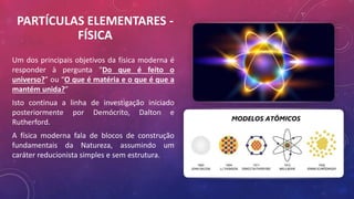 PARTÍCULAS ELEMENTARES -
FÍSICA
Um dos principais objetivos da física moderna é
responder à pergunta “Do que é feito o
universo?” ou “O que é matéria e o que é que a
mantém unida?”
Isto continua a linha de investigação iniciado
posteriormente por Demócrito, Dalton e
Rutherford.
A física moderna fala de blocos de construção
fundamentais da Natureza, assumindo um
caráter reducionista simples e sem estrutura.
 