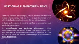 PARTÍCULAS ELEMENTARES - FÍSICA
Todos os eletrões, por exemplo, têm as mesmas características
exatas (massa, carga, etc.), de modo a que chamamos a um
eletrão de fundamental, pois todos eles são não-exclusivos.
A busca pela origem da matéria significa a compreensão das
partículas elementares.
O entendimento das partículas elementares requer
uma compreensão não apenas de suas características, mas como
elas interagem e se relacionam com outras partículas e forças
da natureza, o que nos remete para um campo da física chamado
Física de partículas.
 
