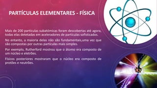 PARTÍCULAS ELEMENTARES - FÍSICA
Mais de 200 partículas subatómicas foram descobertas até agora,
todas elas detetadas em aceleradores de partículas sofisticados.
No entanto, a maioria delas não são fundamentais,uma vez que
são compostas por outras partículas mais simples.
Por exemplo, Rutherford mostrou que o átomo era composto de
um núcleo e eletrões.
Físicos posteriores mostraram que o núcleo era composto de
protões e neutrões.
 