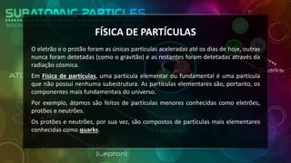 FÍSICA DE PARTÍCULAS
O eletrão e o protão foram as únicas partículas aceleradas até os dias de hoje, outras
nunca foram detetadas (como o gravitão) e as restantes foram detetadas através da
radiação cósmica.
Em Física de partículas, uma partícula elementar ou fundamental é uma partícula
que não possui nenhuma subestrutura. As partículas elementares são, portanto, os
componentes mais fundamentais do universo.
Por exemplo, átomos são feitos de partículas menores conhecidas como eletrões,
protões e neutrões.
Os protões e neutrões, por sua vez, são compostos de partículas mais elementares
conhecidas como quarks.
 