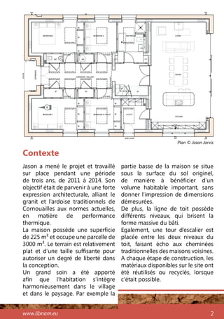 www.libnam.eu 2
Contexte
Jason a mené le projet et travaillé
sur place pendant une période
de trois ans, de 2011 à 2014. Son
objectif était de parvenir à une forte
expression architecturale, alliant le
granit et l’ardoise traditionnels de
Cornouailles aux normes actuelles,
en matière de performance
thermique.
La maison possède une superficie
de 225 m² et occupe une parcelle de
3000 m². Le terrain est relativement
plat et d’une taille suffisante pour
autoriser un degré de liberté dans
la conception.
Un grand soin a été apporté
afin que l’habitation s’intègre
harmonieusement dans le village
et dans le paysage. Par exemple la
partie basse de la maison se situe
sous la surface du sol originel,
de manière à bénéficier d’un
volume habitable important, sans
donner l’impression de dimensions
démesurées.
De plus, la ligne de toit possède
différents niveaux, qui brisent la
forme massive du bâti.
Egalement, une tour d’escalier est
placée entre les deux niveaux du
toit, faisant écho aux cheminées
traditionnelles des maisons voisines.
A chaque étape de construction, les
matériaux disponibles sur le site ont
été réutilisés ou recyclés, lorsque
c’était possible.
Plan © Jason Jarvis
N
 