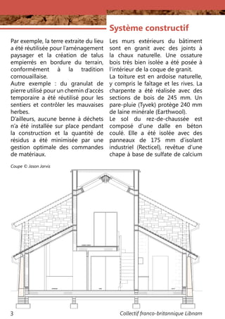 Collectif franco-britannique Libnam3
Par exemple, la terre extraite du lieu
a été réutilisée pour l’aménagement
paysager et la création de talus
empierrés en bordure du terrain,
conformément à la tradition
cornouaillaise.
Autre exemple  : du granulat de
pierre utilisé pour un chemin d’accès
temporaire a été réutilisé pour les
sentiers et contrôler les mauvaises
herbes.
D’ailleurs, aucune benne à déchets
n’a été installée sur ​​place pendant
la construction et la quantité de
résidus a été minimisée par une
gestion optimale des commandes
de matériaux.
Système constructif
Les murs extérieurs du bâtiment
sont en granit avec des joints à
la chaux naturelle. Une ossature
bois très bien isolée a été posée à
l’intérieur de la coque de granit.
La toiture est en ardoise naturelle,
y compris le faîtage et les rives. La
charpente a été réalisée avec des
sections de bois de 245 mm. Un
pare-pluie (Tyvek) protège 240 mm
de laine minérale (Earthwool).
Le sol du rez-de-chaussée est
composé d’une dalle en béton
coulé. Elle a été isolée avec des
panneaux de 175 mm d’isolant
industriel (Recticel), revêtue d’une
chape à base de sulfate de calcium
Coupe © Jason Jarvis
 