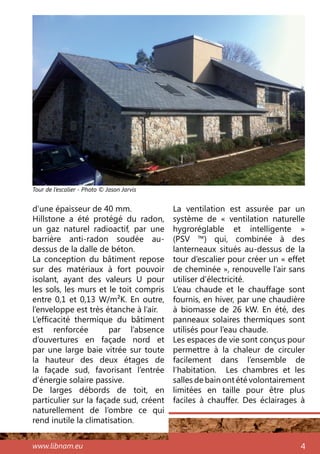 www.libnam.eu 4
d’une épaisseur de 40 mm.
Hillstone a été protégé du radon,
un gaz naturel radioactif, par une
barrière anti-radon soudée au-
dessus de la dalle de béton.
La conception du bâtiment repose
sur des matériaux à fort pouvoir
isolant, ayant des valeurs U pour
les sols, les murs et le toit compris
entre 0,1 et 0,13 W/m²K. En outre,
l’enveloppe est très étanche à l’air.
L’efficacité thermique du bâtiment
est renforcée par l’absence
d’ouvertures en façade nord et
par une large baie vitrée sur toute
la hauteur des deux étages de
la façade sud, favorisant l’entrée
d’énergie solaire passive.
De larges débords de toit, en
particulier sur la façade sud, créent
naturellement de l’ombre ce qui
rend inutile la climatisation.
La ventilation est assurée par un
système de «  ventilation naturelle
hygroréglable et intelligente  »
(PSV ™) qui, combinée à des
lanterneaux situés au-dessus de la
tour d’escalier pour créer un « effet
de cheminée », renouvelle l’air sans
utiliser d’électricité.
L’eau chaude et le chauffage sont
fournis, en hiver, par une chaudière
à biomasse de 26 kW. En été, des
panneaux solaires thermiques sont
utilisés pour l’eau chaude.
Les espaces de vie sont conçus pour
permettre à la chaleur de circuler
facilement dans l’ensemble de
l’habitation. Les chambres et les
salles de bain ont été volontairement
limitées en taille pour être plus
faciles à chauffer. Des éclairages à
Tour de l’escalier - Photo © Jason Jarvis
 